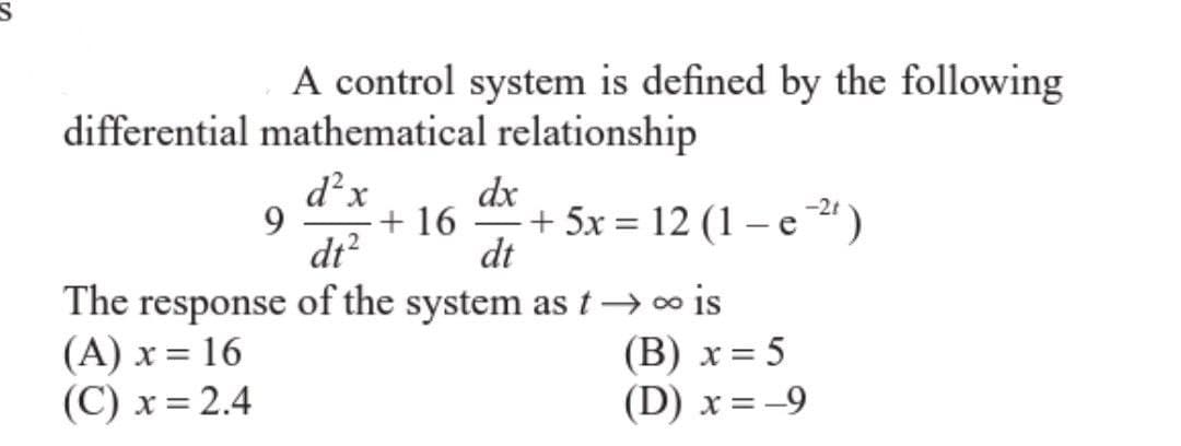 A control system is defined by the following
differential mathematical relationship
d²x
dt²
The response of the system as t→→∞ is
(A) x = 16
(B) x = 5
(C) x = 2.4
(D) x = -9
9
dx
+ 16 + 5x = 12 (1-e2²¹)
dt