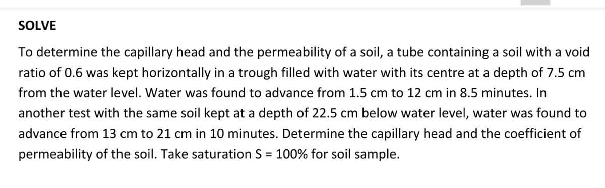 SOLVE
To determine the capillary head and the permeability of a soil, a tube containing a soil with a void
ratio of 0.6 was kept horizontally in a trough filled with water with its centre at a depth of 7.5 cm
from the water level. Water was found to advance from 1.5 cm to 12 cm in 8.5 minutes. In
another test with the same soil kept at a depth of 22.5 cm below water level, water was found to
advance from 13 cm to 21 cm in 10 minutes. Determine the capillary head and the coefficient of
permeability of the soil. Take saturation S = 100% for soil sample.