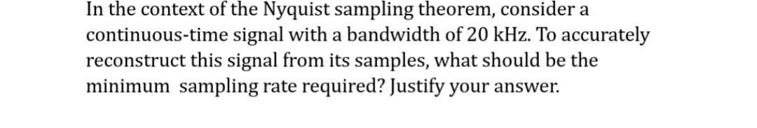 In the context of the Nyquist sampling theorem, consider a
continuous-time signal with a bandwidth of 20 kHz. To accurately
reconstruct this signal from its samples, what should be the
minimum sampling rate required? Justify your answer.