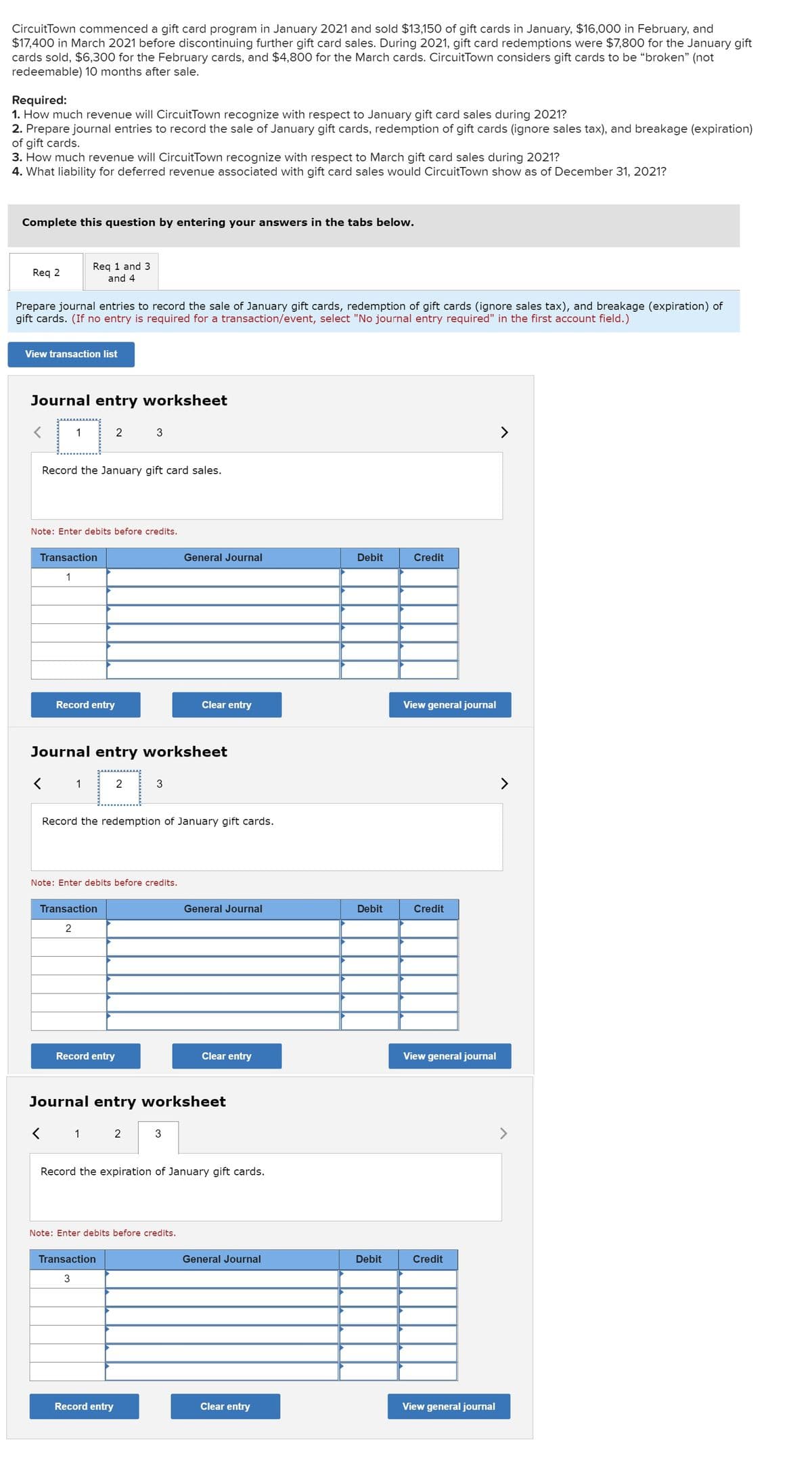 CircuitTown commenced a gift card program in January 2021 and sold $13,150 of gift cards in January, $16,000O in February, and
$17,400 in March 2021 before discontinuing further gift card sales. During 2021, gift card redemptions were $7,800 for the January gift
cards sold, $6,300 for the February cards, and $4,800 for the March cards. CircuitTown considers gift cards to be “broken" (not
redeemable) 10 months after sale.
Required:
1. How much revenue will CircuitTown recognize with respect to January gift card sales during 2021?
2. Prepare journal entries to record the sale of January gift cards, redemption of gift cards (ignore sales tax), and breakage (expiration)
of gift cards.
3. How much revenue will CircuitTown recognize with respect to March gift card sales during 2021?
4. What liability for deferred revenue associated with gift card sales would CircuitTown show as of December 31, 2021?
Complete this question by entering your answers in the tabs below.
Req 2
Req 1 and 3
and 4
Prepare journal entries to record the sale of January gift cards, redemption of gift cards (ignore sales tax), and breakage (expiration) of
gift cards. (If no entry is required for a transaction/event, select "No journal entry required" in the first account field.)
View transaction list
Journal entry worksheet
1
2
3
Record the January gift card sales.
Note: Enter debits before credits.
Transaction
General Journal
Debit
Credit
1
Record entry
Clear entry
View general journal
Journal entry worksheet
く
1
2
>
Record the redemption of January gift cards.
Note: Enter debits before credits.
Transaction
General Journal
Debit
Credit
2
Record entry
Clear entry
View general journal
Journal entry worksheet
く
1
2
Record the expiration of January gift cards.
Note: Enter debits before credits.
Transaction
General Journal
Debit
Credit
Record entry
Clear entry
View general journal
