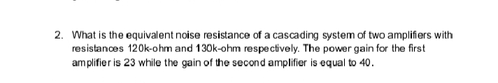2. What is the equivalent noise resistance of a cascading system of two amplifiers with
resistances 120k-ohm and 130k-ohm respectively. The power gain for the first
amplifier is 23 while the gain of the second amplifier is equal to 40.
