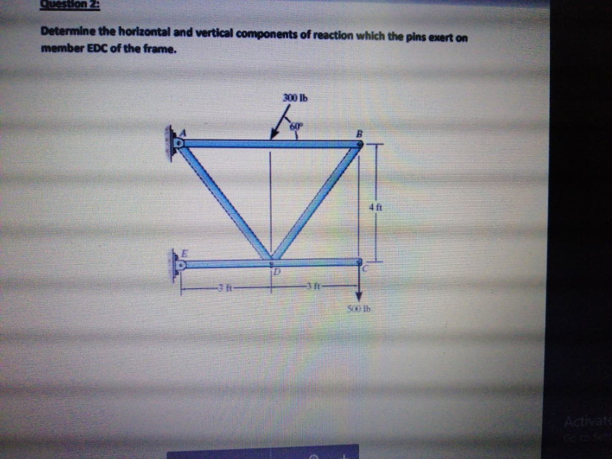 Question 2:
Determine the horizontal and vertical components of reaction which the pins exert on
member EDC of the frame.
300 lb
Activate
Go to Set
