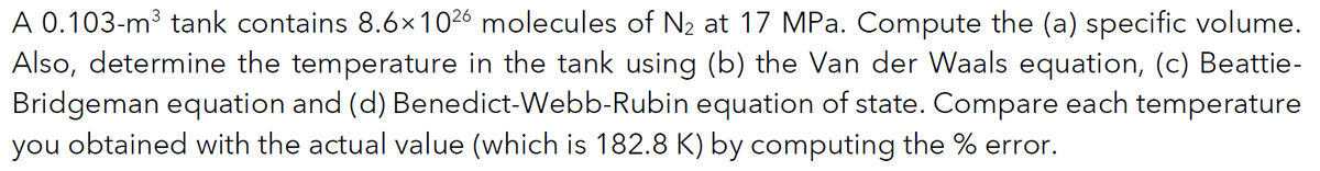 A 0.103-m³ tank contains 8.6x1026 molecules of N₂ at 17 MPa. Compute the (a) specific volume.
Also, determine the temperature in the tank using (b) the Van der Waals equation, (c) Beattie-
Bridgeman equation and (d) Benedict-Webb-Rubin equation of state. Compare each temperature
you obtained with the actual value (which is 182.8 K) by computing the % error.