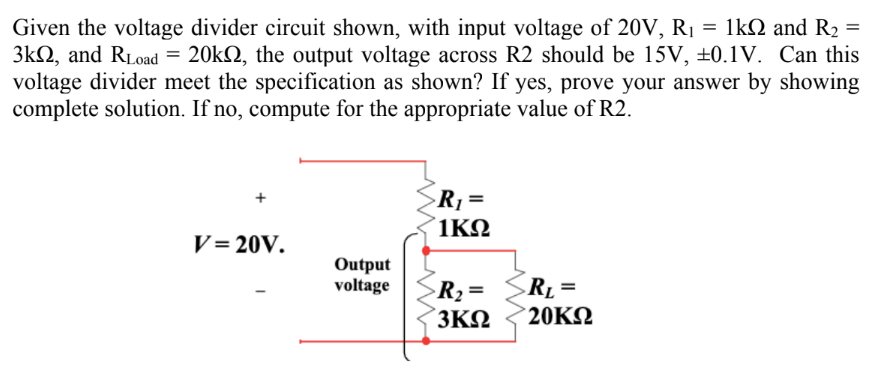 Given the voltage divider circuit shown, with input voltage of 20V, R₁ = 1kQ and R₂ =
3k, and RLoad = 20k, the output voltage across R2 should be 15V, ±0.1V. Can this
voltage divider meet the specification as shown? If yes, prove your answer by showing
complete solution. If no, compute for the appropriate value of R2.
V=20V.
Output
voltage
R₁ =
1KQ
>R₂ =
3ΚΩ
R₁ =
20ΚΩ