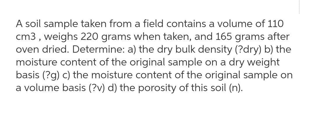 A soil sample taken from a field contains a volume of 110
cm3 , weighs 220 grams when taken, and 165 grams after
oven dried. Determine: a) the dry bulk density (?dry) b) the
moisture content of the original sample on a dry weight
basis (?g) c) the moisture content of the original sample on
a volume basis (?v) d) the porosity of this soil (n).
