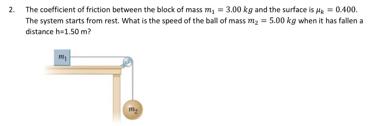 The coefficient of friction between the block of mass m1 = 3.00 kg and the surface is µk = 0.400.
The system starts from rest. What is the speed of the ball of mass m2 = 5.00 kg when it has fallen a
2.
distance h=1.50 m?
m1
M2
