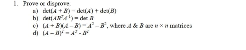 1. Prove or disprove.
a) det(A+B) = det(A) + det(B)
b) det(AB¯A') = det B
c) (A+B)(A– B) = A² – B², where A & B are n × n matrices
d) (4 – B) = AT - BT
%3D
