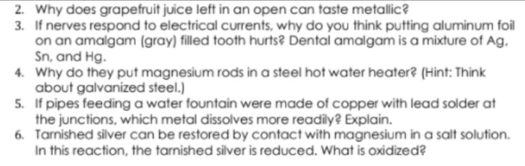 2. Why does grapefruit juice left in an open can taste metallic?
3. If nerves respond to electrical currents, why do you think putting aluminum foil
on an amalgam (gray) filled tooth hurts? Dental amalgam is a mixture of Ag,
Sn, and Hg.
4. Why do they put magnesium rods in a steel hot water heater? (Hint: Think
about galvanized steel.)
5. If pipes feeding a water fountain were made of copper with lead solder at
the junctions, which metal dissolves more readily? Explain.
6. Tarnished silver can be restored by contact with magnesium in a salt solution.
In this reaction, the tarnished silver is reduced. What is oxidized?
