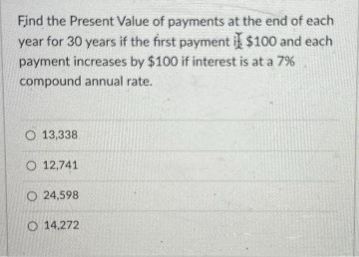 Find the Present Value of payments at the end of each
year for 30 years if the first payment i $100 and each
payment increases by $100 if interest is at a 7%
compound annual rate.
O 13,338.
O 12,741
O24,598
O 14,272