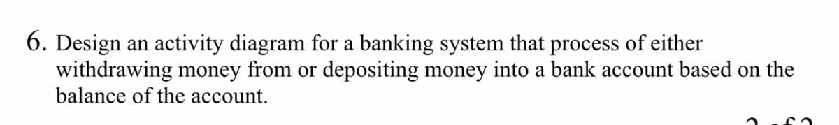 6. Design an activity diagram for a banking system that process of either
withdrawing money from or depositing money into a bank account based on the
balance of the account.
