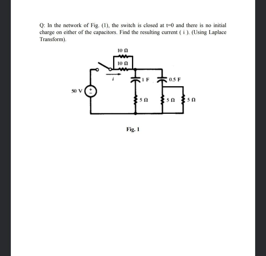 Q: In the network of Fig. (1), the switch is closed at t=0 and there is no initial
charge on either of the capacitors. Find the resulting current ( i). (Using Laplace
Transform).
10 N
10 N
IF
0.5 F
50 V
Fig. 1
