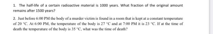 1. The half-life of a certain radioactive material is 1000 years. What fraction of the original amount
remains after 1500 years?
2. Just before 6:00 PM the body of a murder victim is found in a room that is kept at a constant temperature
of 20 °C. At 6:00 PM, the temperature of the body is 27 °C and at 7:00 PM it is 23 °C. If at the time of
death the temperature of the body is 35 °C, what was the time of death?
