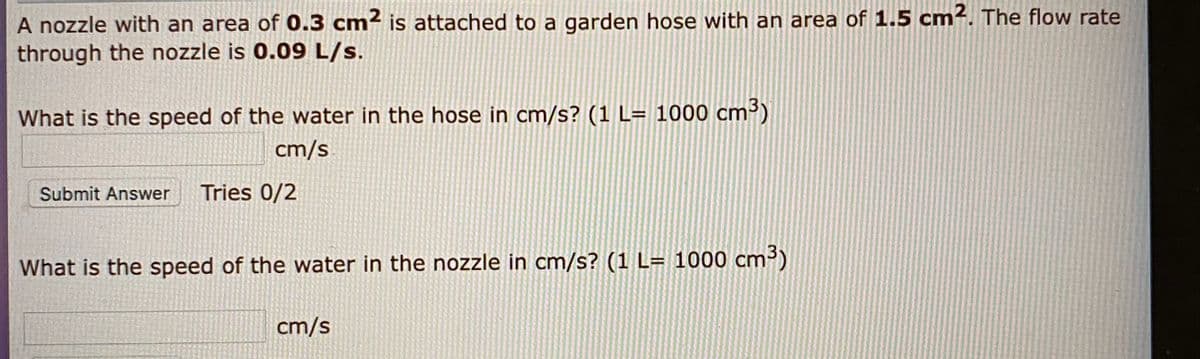 A nozzle with an area of 0.3 cm² is attached to a garden hose with an area of 1.5 cm². The flow rate
through the nozzle is 0.09 L/s.
What is the speed of the water in the hose in cm/s? (1 L= 1000 cm)
cm/s
Submit Answer
Tries 0/2
What is the speed of the water in the nozzle in cm/s? (1 L= 1000 cm³)
cm/s
