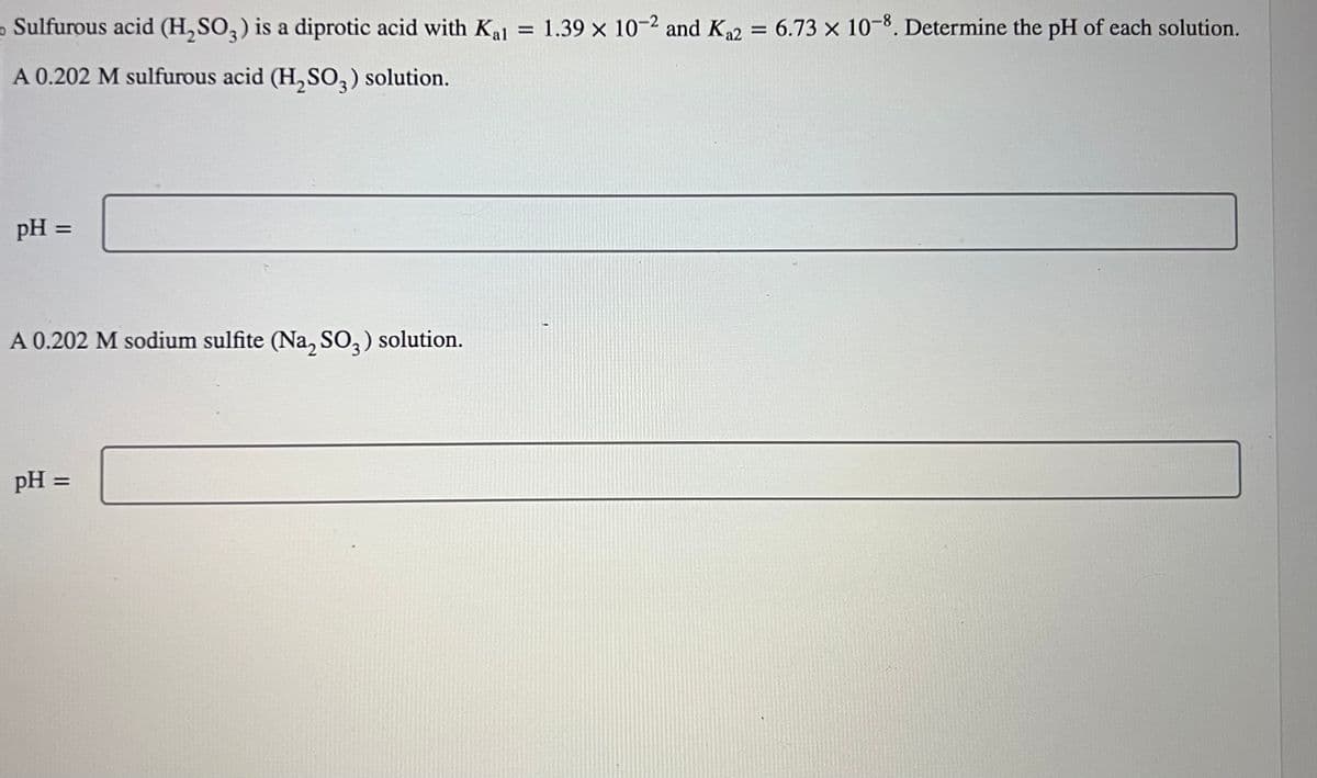 o Sulfurous acid (H₂SO3) is a diprotic acid with Kal
A 0.202 M sulfurous acid (H₂SO3) solution.
pH =
A 0.202 M sodium sulfite (Na2SO3) solution.
pH =
=
1.39 x 10-2 and Ka2
= 6.73 x 10-8. Determine the pH of each solution.