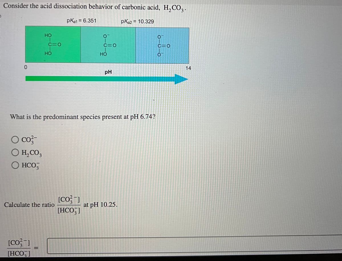D
Consider the acid dissociation behavior of carbonic acid, H₂CO3.
pka1 = 6.351
pka2 = 10.329
0
O co²-
O H₂CO3
O HCO3
HO
[CO²-]
[HCO₂]
c=0
=
HO
Calculate the ratio
What is the predominant species present at pH 6.74?
C=O
[CO²-]
[HCO3]
HO
pH
at pH 10.25.
16-01-0
c=0
14