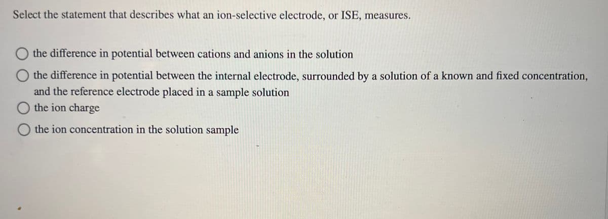 Select the statement that describes what an ion-selective electrode, or ISE, measures.
the difference in potential between cations and anions in the solution
O the difference in potential between the internal electrode, surrounded by a solution of a known and fixed concentration,
and the reference electrode placed in a sample solution
O the ion charge
O the ion concentration in the solution sample
