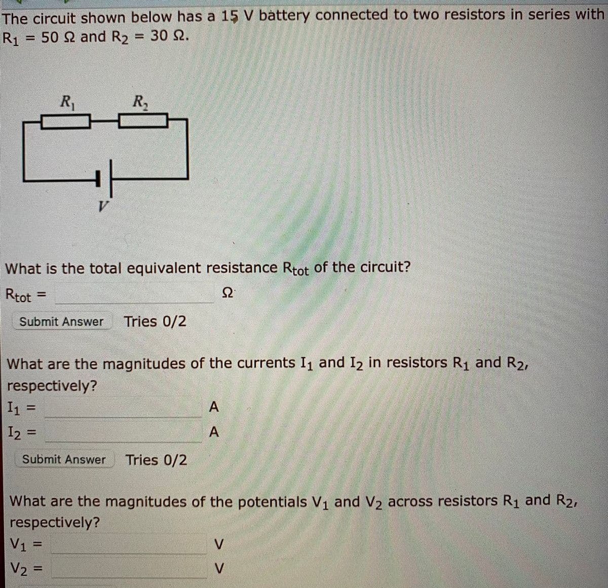 The circuit shown below has a 15 V battery connected to two resistors in series with
R1 = 50 2 and R2 = 30 Q.
R,
1.
What is the total equivalent resistance Rtot of the circuit?
Rtot
Ω
=
%3D
Submit Answer
Tries 0/2
What are the magnitudes of the currents I1 and I2 in resistors R1 and R2,
respectively?
I1 =
A
%3D
I2 =
A
Submit Answer
Tries 0/2
What are the magnitudes of the potentials V1 and V2 across resistors R1 and R2,
respectively?
V1 =
V2 =
