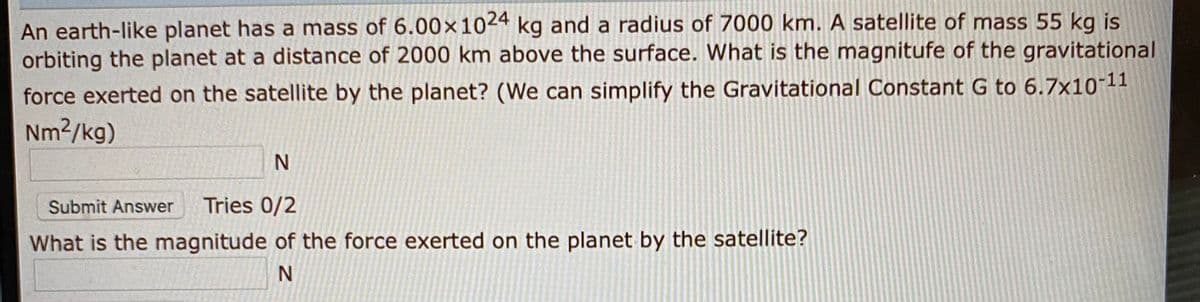 An earth-like planet has a mass of 6.00×1024 kg and a radius of 7000 km. A satellite of mass 55 kg is
orbiting the planet at a distance of 2000 km above the surface. What is the magnitufe of the gravitational
force exerted on the satellite by the planet? (We can simplify the Gravitational Constant G to 6.7x10-11
Nm2/kg)
Submit Answer
Tries 0/2
What is the magnitude of the force exerted on the planet by the satellite?
