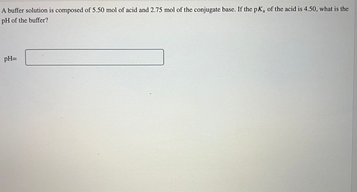 A buffer solution is composed of 5.50 mol of acid and 2.75 mol of the conjugate base. If the pKa of the acid is 4.50, what is the
pH of the buffer?
pH=