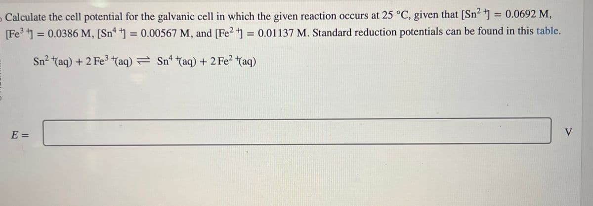 5
- Calculate the cell potential for the galvanic cell in which the given reaction occurs at 25 °C, given that [Sn²+] = 0.0692 M,
[Fe³+] = 0.0386 M, [Sn ] = 0.00567 M, and [Fe2+] = 0.01137 M. Standard reduction potentials can be found in this table.
Sn² + (aq) + 2 Fe³+(aq) = Sn (aq) + 2 Fe² (aq)
E =
V