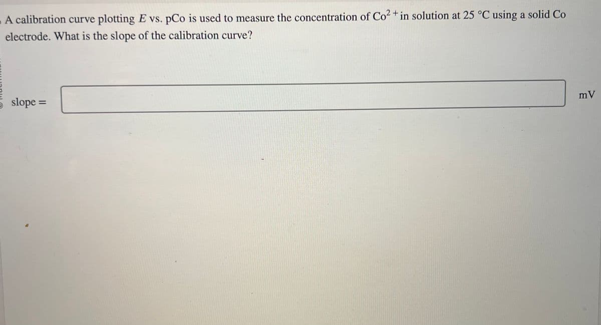 A calibration curve plotting E vs. pCo is used to measure the concentration of Co2+ in solution at 25 °C using a solid Co
electrode. What is the slope of the calibration curve?
slope =
mV