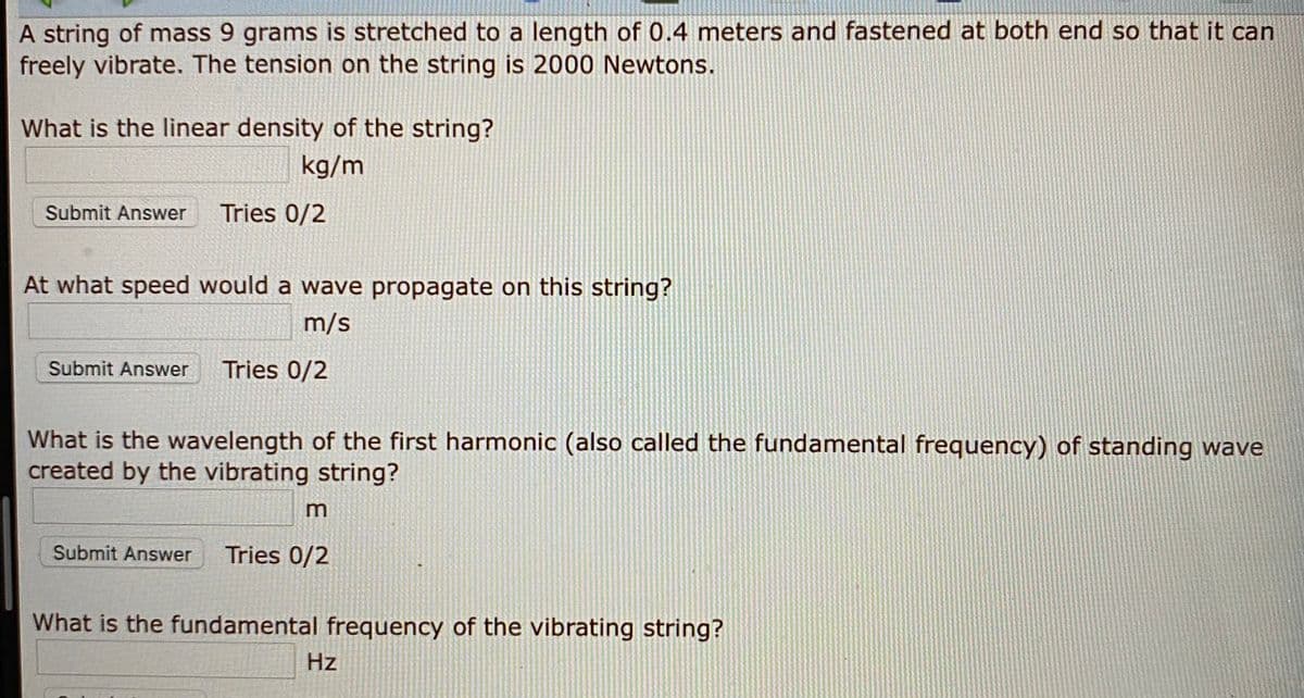 A string of mass 9 grams is stretched to a length of 0.4 meters and fastened at both end so that it can
freely vibrate. The tension on the string is 2000 Newtons.
What is the linear density of the string?
kg/m
Submit Answer
Tries 0/2
At what speed would a wave propagate on this string?
m/s
Submit Answer
Tries 0/2
What is the wavelength of the first harmonic (also called the fundamental frequency) of standing wave
created by the vibrating string?
Submit Answer
Tries 0/2
What is the fundamental frequency of the vibrating string?
Hz
