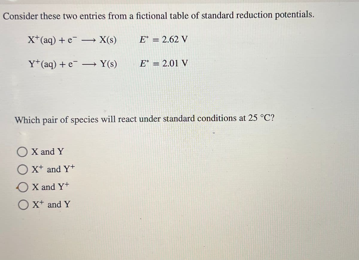 Consider these two entries from a fictional table of standard reduction potentials.
X+ (aq) + e¯
Y+ (aq) + e- →Y(s) E = 2.01 V
→X(s)
O X and Y
O X+ and Y+
O X and Y+
O X+ and Y
E = 2.62 V
Which pair of species will react under standard conditions at 25 °C?