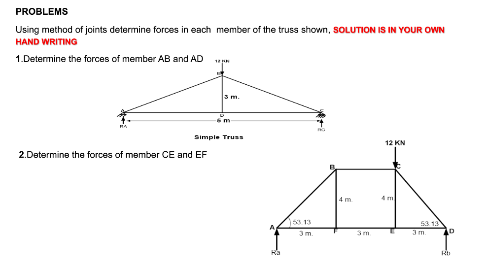 PROBLEMS
Using method of joints determine forces in each member of the truss shown, SOLUTION IS IN YOUR OWN
HAND WRITING
1.Determine the forces of member AB and AD
RA
12 KN
2.Determine the forces of member CE and EF
3 m.
D
5 m
Simple Truss
A
Ra
53.13
3 m.
RC
4 m.
3 m.
12 KN
4 m
E
53.13
3 m.
D
Rb