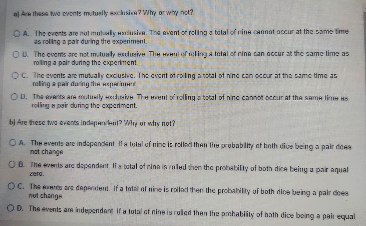 a) Are these two events mutually exclusive? Why or why not?
QA. The events are not mutually exclusive. The event of rolling a total of nine cannot occur at the same time
as rolling a pair during the experiment.
OB. The events are not mutually exclusive. The event of rolling a total of nine can occur at the same time as
rolling a pair during the experiment.
OC. The events are mutually exclusive. The event of rolling a total of nine can occur at the same time as
rolling a pair during the experiment.
OD. The events are mutually exclusive. The event of rolling a total of nine cannot occur at the same time as
rolling a pair during the experiment.
b) Are these two events independent? Why or why not?
OA. The events are independent. If a total of nine is rolled then the probability of both dice being a pair does
not change.
B. The events are dependent. If a total of nine is rolled then the probability of both dice being a pair equal
zero
OC. The events are dependent. If a total of nine is rolled then the probability of both dice being a pair does
not change.
OD. The events are independent. If a total of nine is rolled then the probability of both dice being a pair equal