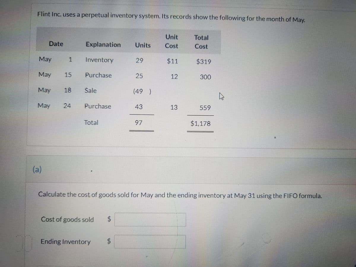 7
441
Flint Inc. uses a perpetual inventory system. Its records show the following for the month of May.
Date
May
May 15
May 18
May
(a)
1
Explanation Units
Inventory
Purchase
Sale
24 Purchase
Total
Cost of goods sold
Ending Inventory
$
29
$
25
(49)
43
97
Unit
Cost
$11
12
13
Total
Cost
$319
Calculate the cost of goods sold for May and the ending inventory at May 31 using the FIFO formula.
300
559
$1,178