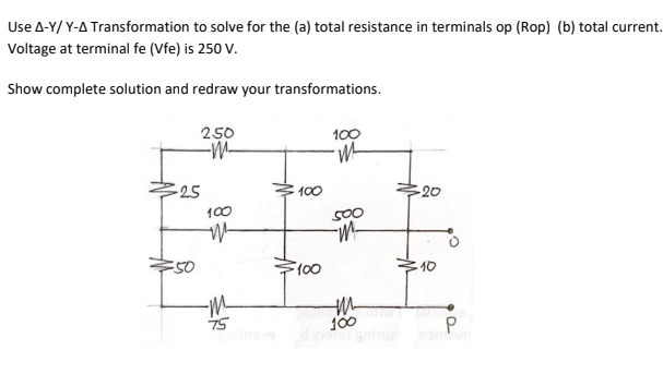 Use A-Y/ Y-A Transformation to solve for the (a) total resistance in terminals op (Rop) (b) total current.
Voltage at terminal fe (Vfe) is 250 V.
Show complete solution and redraw your transformations.
250
-M-
100
-25
100
-20
100
S00
40
-m
75
100
aniue
