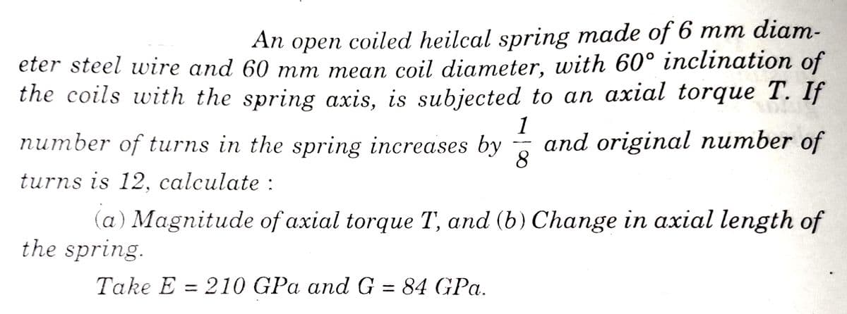 An open coiled heilcal spring made of 6 mm diam-
eter steel wire and 60 mm mean coil diameter, with 60° inclination of
the coils with the spring axis, is subjected to an axial torque T. If
1
number of turns in the spring increases by
and original number of
8
turns is 12, calculate :
(a) Magnitude of axial torque T, and (b) Change in axial length of
the spring.
Take E = 210 GPa and G = 84 GPa.
