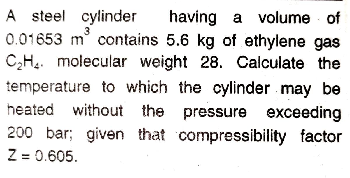 A steel cylinder
0.01653 m contains 5.6 kg of ethylene gas
having a volume of
3
CH4. molecular weight 28. Calculate the
temperature to which the cylinder may be
heated without the pressure exceeding
200 bar; given that compressibility factor
Z = 0.605.
