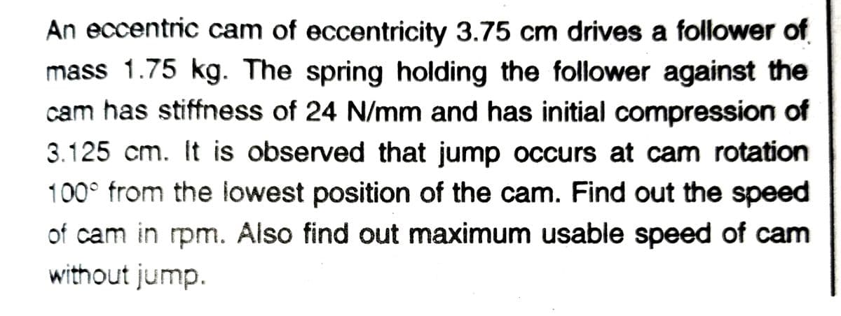 An eccentric cam of eccentricity 3.75 cm drives a follower of
mass 1.75 kg. The spring holding the follower against the
cam has stiffness of 24 N/mm and has initial compression of
3.125 cm. It is observed that jump occurs at cam rotation
100° from the lowest position of the cam. Find out the speed
of cam in rpm. Also find out maximum usable speed of cam
without jump.
