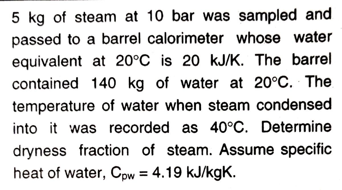 5 kg of steam at 10 bar was sampled and
passed to a barrel calorimeter whose water
equivalent at 20°C is 20 kJ/K. The barrel
contained 140 kg of water at 20°C. The
temperature of water when steam condensed
into it was recorded as 40°C. Determine
dryness fraction of steam. Assume specific
heat of water, Cpw = 4.19 kJ/kgK.
%3D

