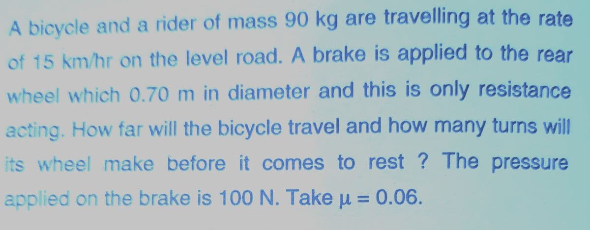 A bicycle and a rider of mass 90 kg are travelling at the rate
of 15 km/hr on the level road. A brake is applied to the rear
wheel which 0.70 m in diameter and this is only resistance
acting. How far will the bicycle travel and how many turns will
its wheel make before it comes to rest ? The pressure
applied on the brake is 100 N. Take u =0.06.
|D
