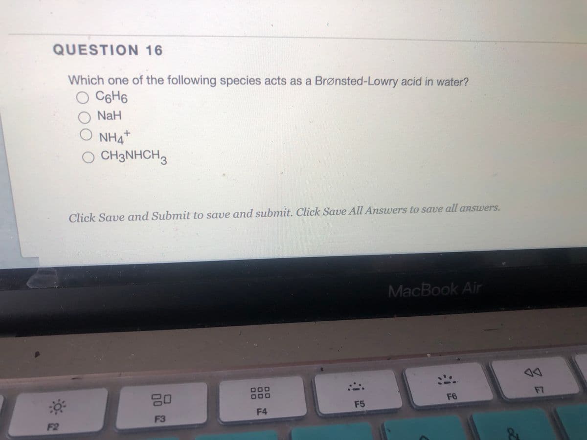 QUESTION 16
Which one of the following species acts as a Brønsted-Lowry acid in water?
C6H6
NaH
O NH4
O CH3NHCH
Click Save and Submit to save and submit. Click Save All Answers to save all answers.
MacBook Air
80
000
F7
F6
F4
F5
F3
F2

