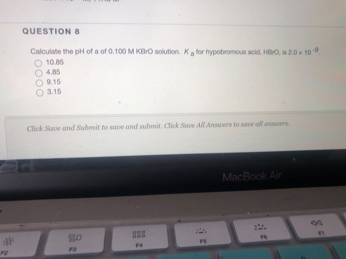 QUESTION 8
Calculate the pH of a of 0.100 M KBRO solution. Ka for hypobromous acid, HBRO, is 2.0 x 10
10.85
4.85
9.15
O 3.15
Click Save and Submit to save and submit. Click Save All Answers to save all answers.
MacBook Air
80
000
000
F6
FT
F4
F5
F2
F3

