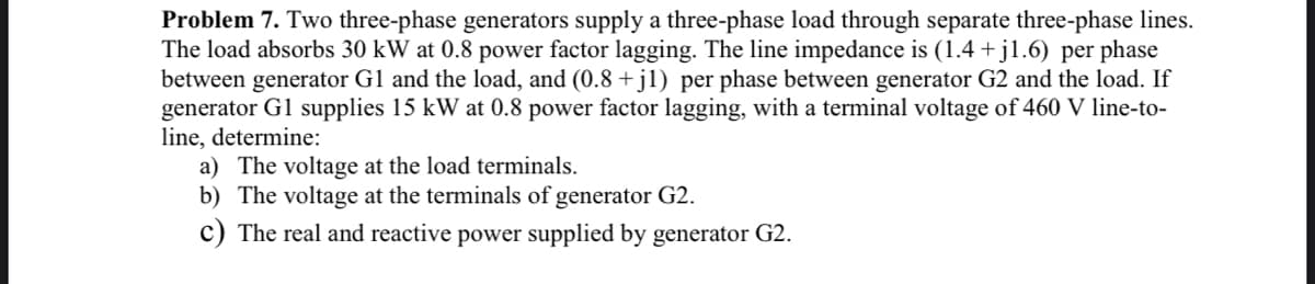 Problem 7. Two three-phase generators supply a three-phase load through separate three-phase lines.
The load absorbs 30 kW at 0.8 power factor lagging. The line impedance is (1.4+j1.6) per phase
between generator G1 and the load, and (0.8+j1) per phase between generator G2 and the load. If
generator G1 supplies 15 kW at 0.8 power factor lagging, with a terminal voltage of 460 V line-to-
line, determine:
a) The voltage at the load terminals.
b) The voltage at the terminals of generator G2.
c) The real and reactive power supplied by generator G2.