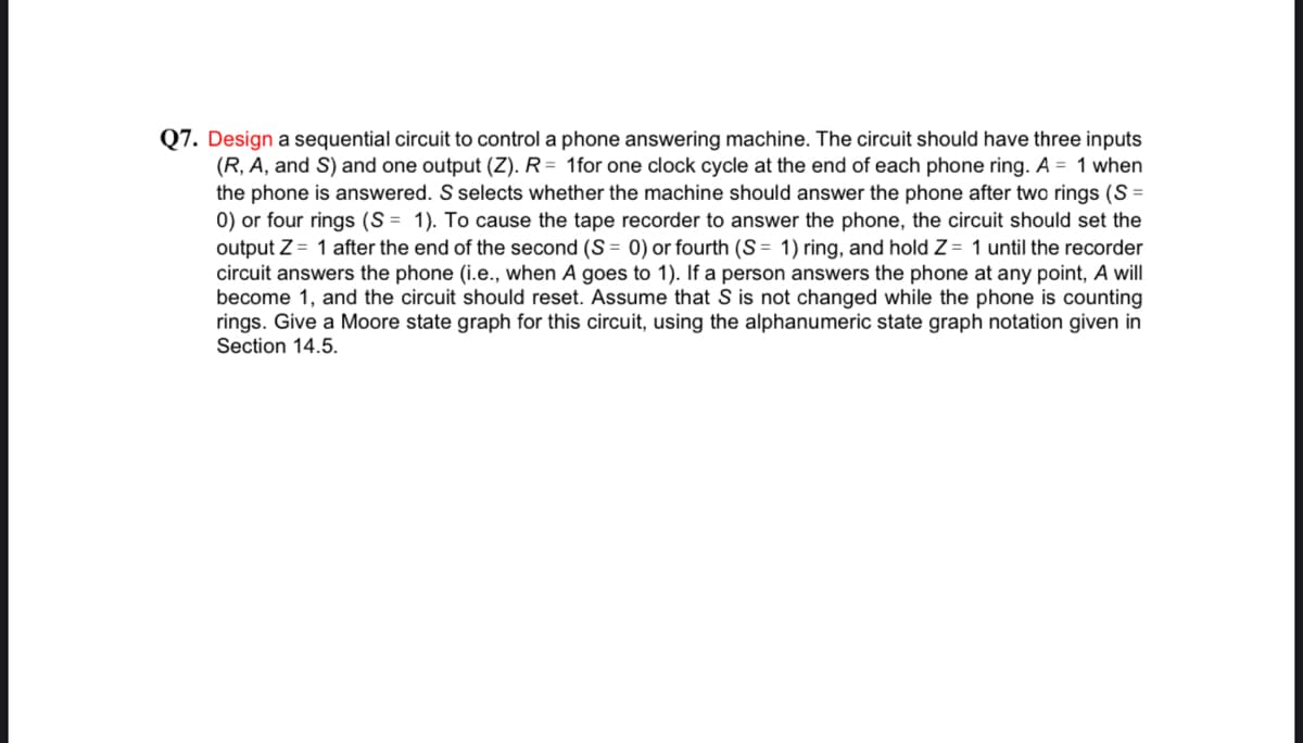 Q7. Design a sequential circuit to control a phone answering machine. The circuit should have three inputs
(R, A, and S) and one output (Z). R= 1for one clock cycle at the end of each phone ring. A = 1 when
the phone is answered. S selects whether the machine should answer the phone after two rings (S =
0) or four rings (S = 1). To cause the tape recorder to answer the phone, the circuit should set the
output Z = 1 after the end of the second (S = 0) or fourth (S = 1) ring, and hold Z = 1 until the recorder
circuit answers the phone (i.e., when A goes to 1). If a person answers the phone at any point, A will
become 1, and the circuit should reset. Assume that S is not changed while the phone is counting
rings. Give a Moore state graph for this circuit, using the alphanumeric state graph notation given in
Section 14.5.
