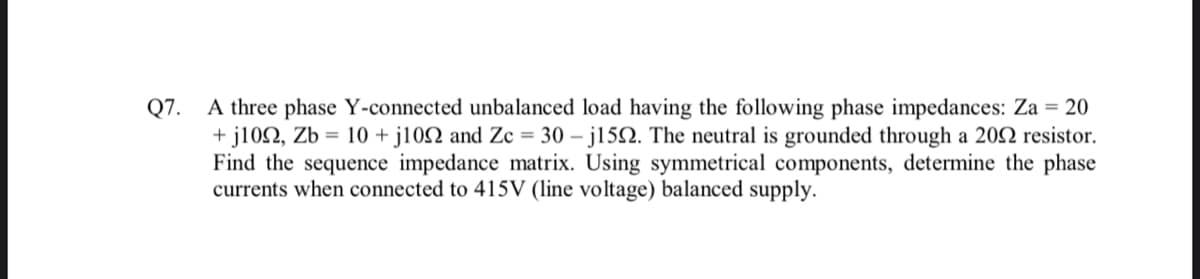 Q7.
A three phase Y-connected unbalanced load having the following phase impedances: Za = 20
+j1092, Zb = 10 +j102 and Zc = 30-j1522. The neutral is grounded through a 2002 resistor.
Find the sequence impedance matrix. Using symmetrical components, determine the phase
currents when connected to 415V (line voltage) balanced supply.