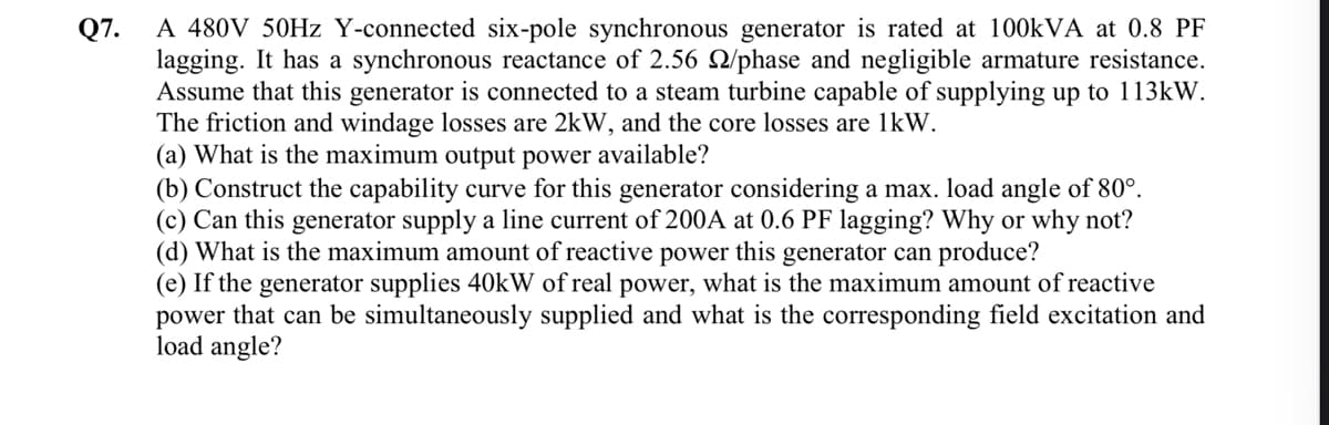 Q7.
A 480V 50Hz Y-connected six-pole synchronous generator is rated at 100kVA at 0.8 PF
lagging. It has a synchronous reactance of 2.56 2/phase and negligible armature resistance.
Assume that this generator is connected to a steam turbine capable of supplying up to 113kW.
The friction and windage losses are 2kW, and the core losses are 1kW.
(a) What is the maximum output power available?
(b) Construct the capability curve for this generator considering a max. load angle of 80°.
(c) Can this generator supply a line current of 200A at 0.6 PF lagging? Why or why not?
(d) What is the maximum amount of reactive power this generator can produce?
(e) If the generator supplies 40kW of real power, what is the maximum amount of reactive
power that can be simultaneously supplied and what is the corresponding field excitation and
load angle?