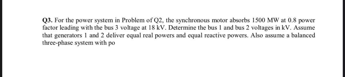Q3. For the power system in Problem of Q2, the synchronous motor absorbs 1500 MW at 0.8 power
factor leading with the bus 3 voltage at 18 kV. Determine the bus 1 and bus 2 voltages in kV. Assume
that generators 1 and 2 deliver equal real powers and equal reactive powers. Also assume a balanced
three-phase system with po