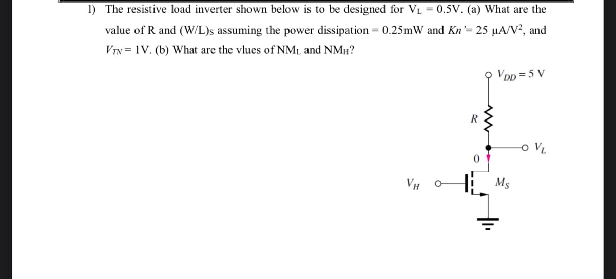 1) The resistive load inverter shown below is to be designed for VL = 0.5V. (a) What are the
value of R and (W/L)s assuming the power dissipation = 0.25mW and Kn'= 25 µA/V², and
VTN = 1V. (b) What are the vlues of NML and NMµ?
O VDp = 5 V
R
o VL
VH O
Ms
