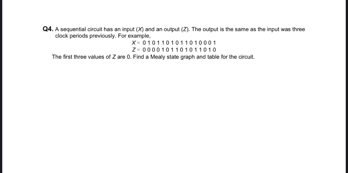 Q4. A sequential circuit has an input (X) and an output (Z). The output is the same as the input was three
clock periods previously. For example,
X = 01011 0 1011010 001
Z = 0000101101011010
The first three values of Z are 0. Find a Mealy state graph and table for the circuit.
