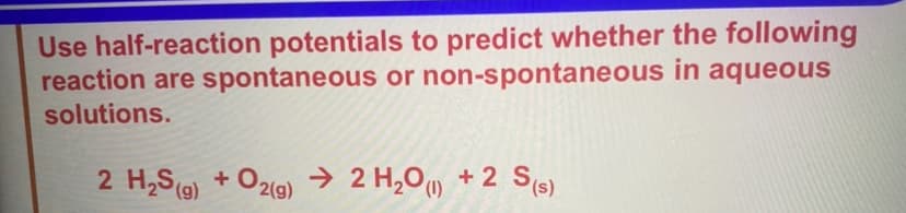 Use half-reaction potentials to predict whether the following
reaction are spontaneous or non-spontaneous in aqueous
solutions.
2 H₂S (g) + O2(g)
2 H2O) +2 S(s)