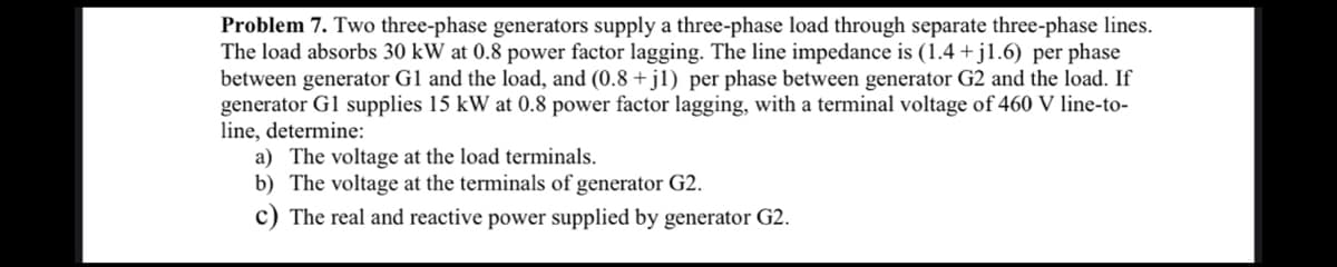 Problem 7. Two three-phase generators supply a three-phase load through separate three-phase lines.
The load absorbs 30 kW at 0.8 power factor lagging. The line impedance is (1.4 +j1.6) per phase
between generator G1 and the load, and (0.8+j1) per phase between generator G2 and the load. If
generator G1 supplies 15 kW at 0.8 power factor lagging, with a terminal voltage of 460 V line-to-
line, determine:
a) The voltage at the load terminals.
b) The voltage at the terminals of generator G2.
c) The real and reactive power supplied by generator G2.