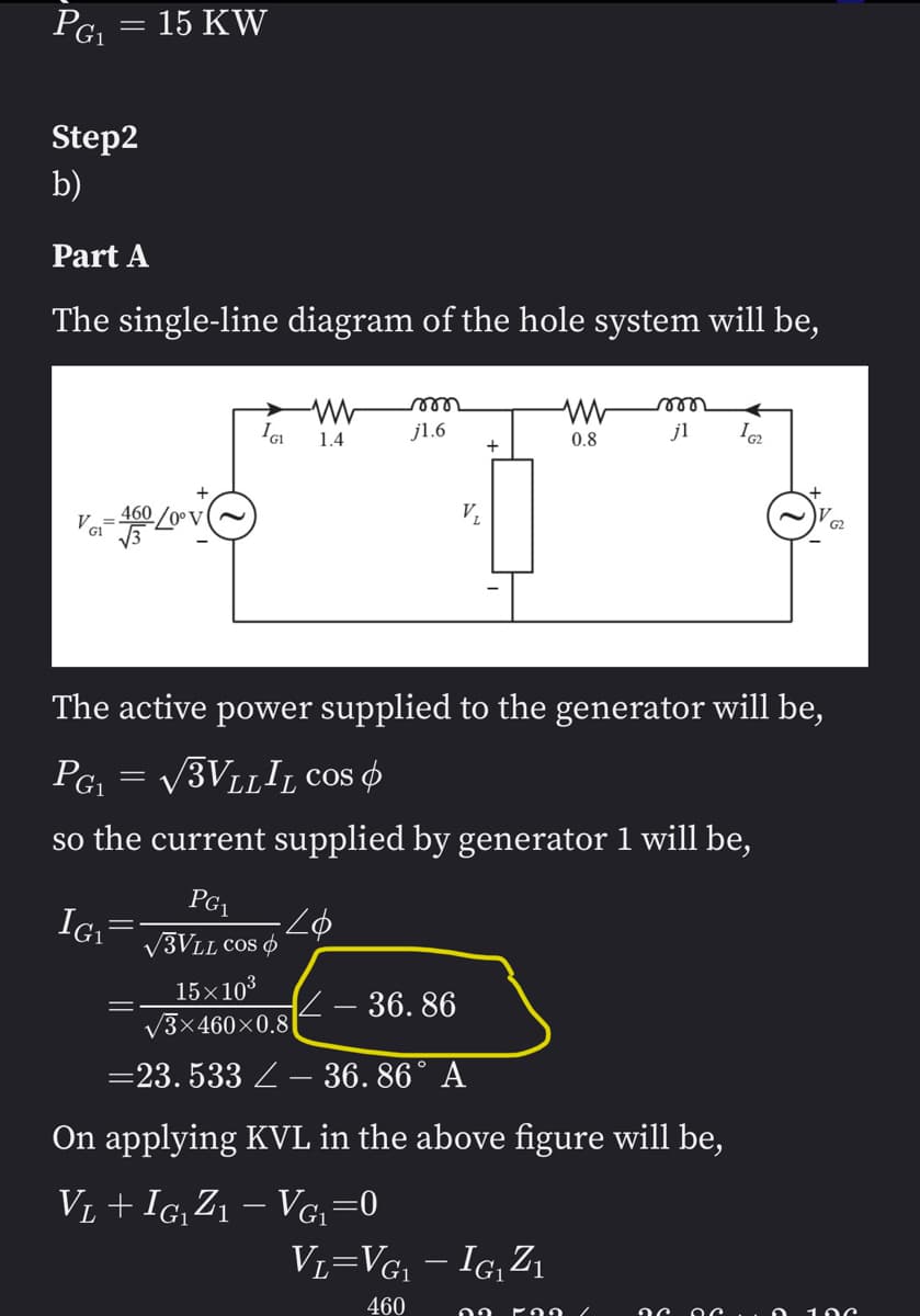 PG₁ = 15 KW
Step2
b)
Part A
The single-line diagram of the hole system will be,
V-460/20
VG₁
IGI
=
-WW m
1.4
j1.6
PG₁
√3VLL COS
15×10³
√3×460×0.8
The active power supplied to the generator will be,
PG1
√3VLLIL COS
so the current supplied by generator 1 will be,
IG₁
www m
0.8
jl
- 36.86
=23.533 – 36.86° A
On applying KVL in the above figure will be,
V₁ + IG₁ Z1 − Vg₁=0
162
VL=VG₁ - IG₁Z₁
460 22 592
G2
100