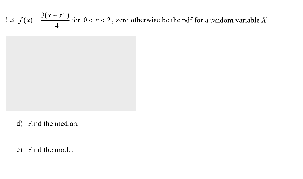 3(x+ x³) for
Let f(x) =
for 0< x < 2, zero otherwise be the pdf for a random variable X.
14
d) Find the median.
e) Find the mode.
