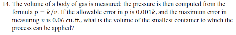 14. The volume of a body of gas is measured; the pressure is then computed from the
formula p = k/v. If the allowable error in p is 0.001k, and the maximum error in
measuring v is 0.06 cu. ft., what is the volume of the smallest container to which the
process can be applied?
